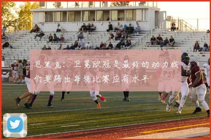 恩里克：卫冕欧冠是最好的动力我们要踢出每场比赛应有水平